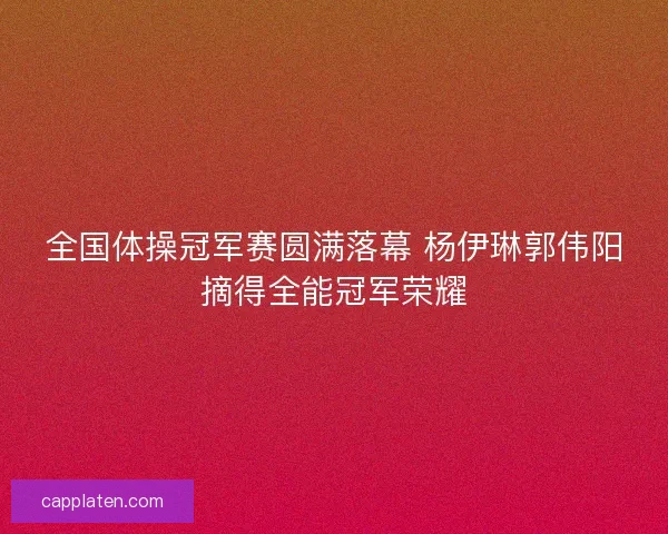 全国体操冠军赛圆满落幕 杨伊琳郭伟阳摘得全能冠军荣耀