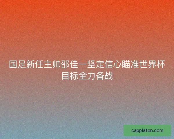国足新任主帅邵佳一坚定信心瞄准世界杯目标全力备战