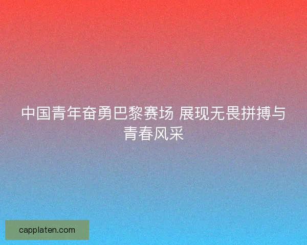 中国青年奋勇巴黎赛场 展现无畏拼搏与青春风采