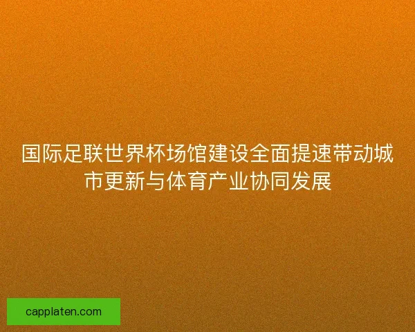 国际足联世界杯场馆建设全面提速带动城市更新与体育产业协同发展