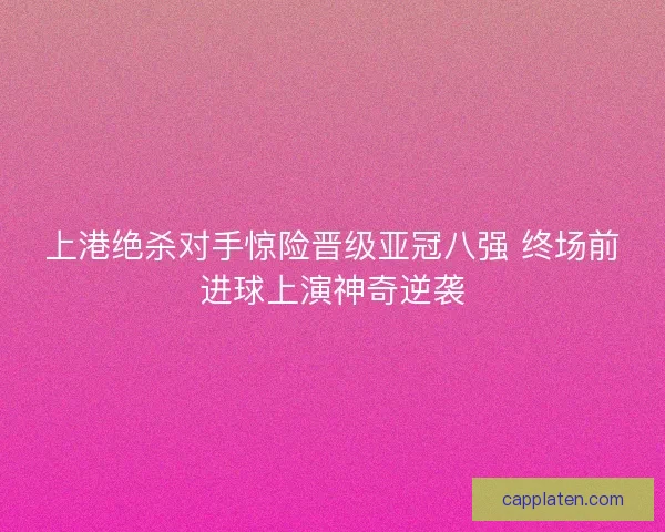 上港绝杀对手惊险晋级亚冠八强 终场前进球上演神奇逆袭